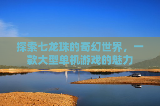 探索七龙珠的奇幻世界,一款大型单机游戏的魅力 探索七龙珠的奇幻世界,一款大型单机游戏的魅力