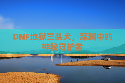 DNF地狱三头犬,深渊中的神秘守护者 DNF地狱三头犬,深渊中的神秘守护者