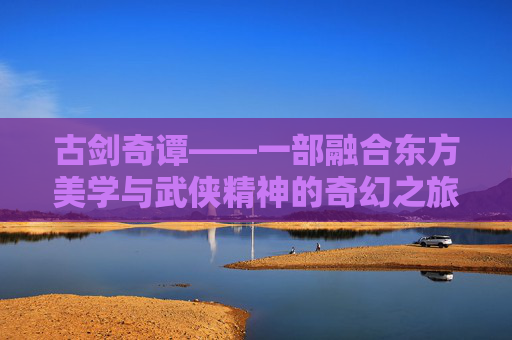 古剑奇谭——一部融合东方美学与武侠精神的奇幻之旅
