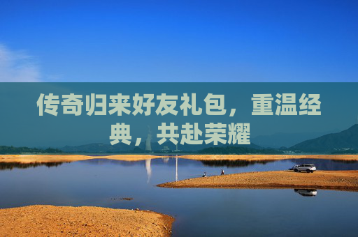 传奇归来好友礼包,重温经典,共赴荣耀 传奇归来好友礼包,重温经典,共赴荣耀