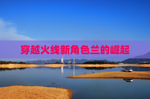 穿越火线新角色兰的崛起 穿越火线新角色兰的崛起