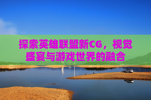 探索英雄联盟新CG,视觉盛宴与游戏世界的融合 探索英雄联盟新CG,视觉盛宴与游戏世界的融合