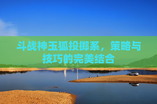 斗战神玉狐投掷系,策略与技巧的完美结合 斗战神玉狐投掷系,策略与技巧的完美结合