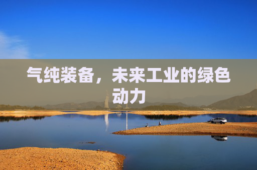 气纯装备,未来工业的绿色动力 气纯装备,未来工业的绿色动力