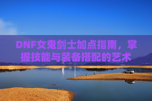 DNF女鬼剑士加点指南,掌握技能与装备搭配的艺术 DNF女鬼剑士加点指南,掌握技能与装备搭配的艺术