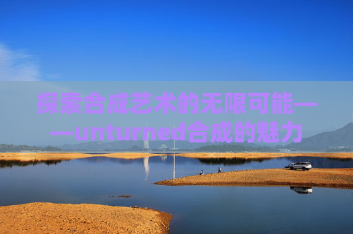 探索合成艺术的无限可能——unturned合成的魅力 探索合成艺术的无限可能——unturned合成的魅力