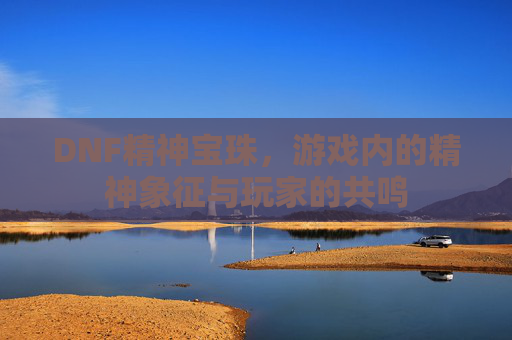 DNF精神宝珠，游戏内的精神象征与玩家的共鸣
