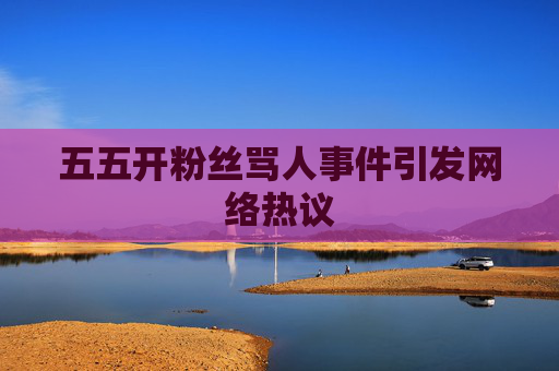 五五开粉丝骂人事件引发网络热议 五五开粉丝骂人事件引发网络热议