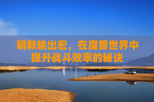 明教输出宏，在魔兽世界中提升战斗效率的秘诀