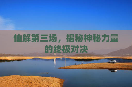 仙解第三场，揭秘神秘力量的终极对决