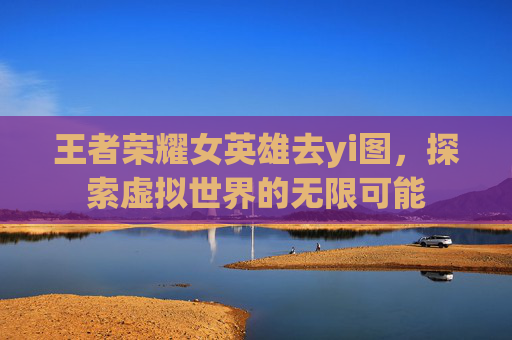 王者荣耀女英雄去yi图，探索虚拟世界的无限可能