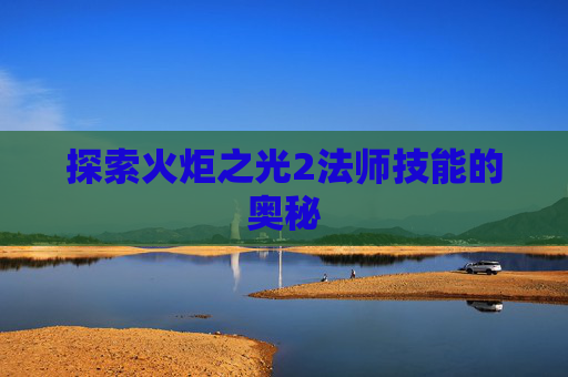 探索火炬之光2法师技能的奥秘 探索火炬之光2法师技能的奥秘