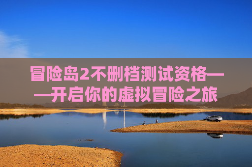冒险岛2不删档测试资格——开启你的虚拟冒险之旅 冒险岛2不删档测试资格——开启你的虚拟冒险之旅