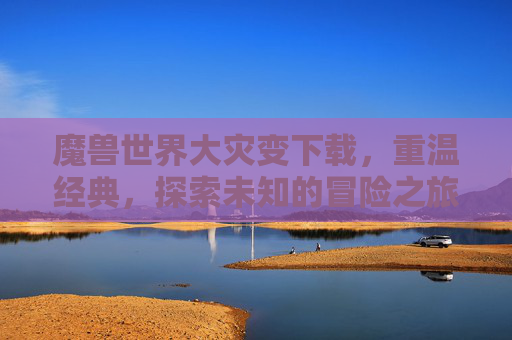 魔兽世界大灾变下载,重温经典,探索未知的冒险之旅 魔兽世界大灾变下载,重温经典,探索未知的冒险之旅