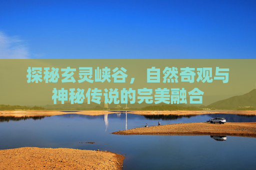 探秘玄灵峡谷,自然奇观与神秘传说的完美融合 探秘玄灵峡谷,自然奇观与神秘传说的完美融合