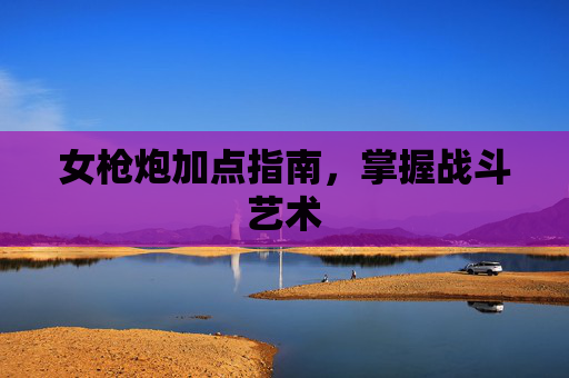 女枪炮加点指南,掌握战斗艺术 女枪炮加点指南,掌握战斗艺术