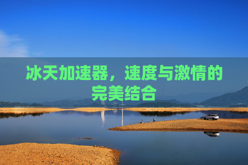 冰天加速器,速度与激情的完美结合 冰天加速器,速度与激情的完美结合