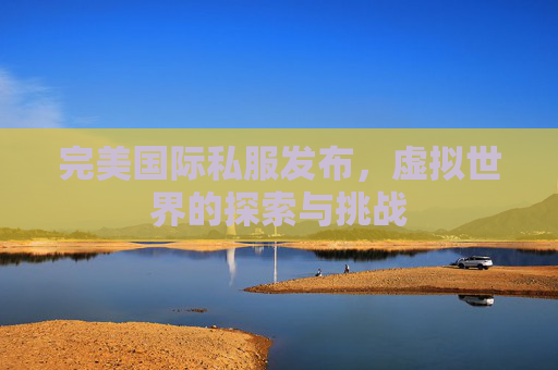 完美国际私服发布,虚拟世界的探索与挑战 完美国际私服发布,虚拟世界的探索与挑战