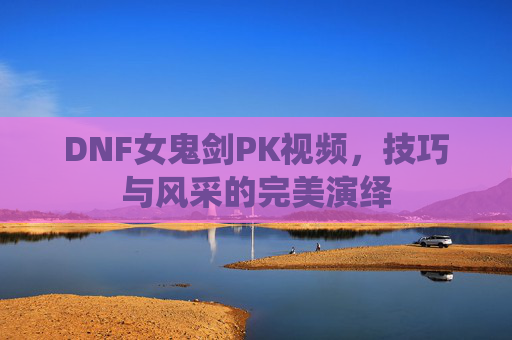 DNF女鬼剑PK视频,技巧与风采的完美演绎 DNF女鬼剑PK视频,技巧与风采的完美演绎