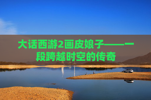 大话西游2画皮娘子——一段跨越时空的传奇 大话西游2画皮娘子——一段跨越时空的传奇
