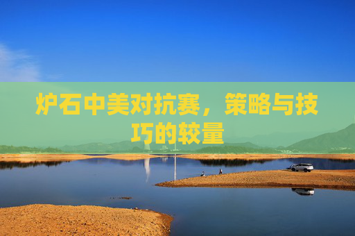 炉石中美对抗赛,策略与技巧的较量 炉石中美对抗赛,策略与技巧的较量
