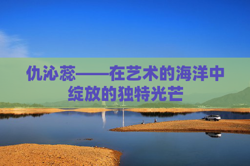 仇沁蕊——在艺术的海洋中绽放的独特光芒 仇沁蕊——在艺术的海洋中绽放的独特光芒