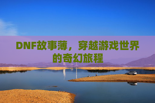 DNF故事薄,穿越游戏世界的奇幻旅程 DNF故事薄,穿越游戏世界的奇幻旅程