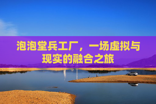 泡泡堂兵工厂,一场虚拟与现实的融合之旅 泡泡堂兵工厂,一场虚拟与现实的融合之旅