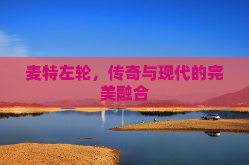 麦特左轮,传奇与现代的完美融合 麦特左轮,传奇与现代的完美融合