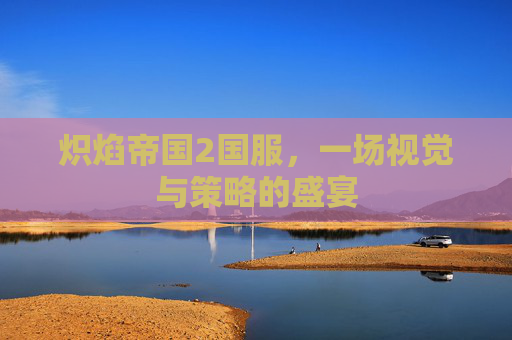 炽焰帝国2国服,一场视觉与策略的盛宴 炽焰帝国2国服,一场视觉与策略的盛宴