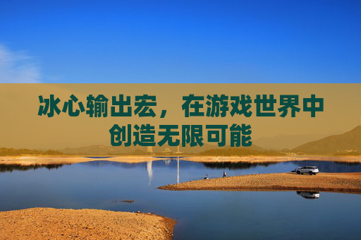 冰心输出宏,在游戏世界中创造无限可能 冰心输出宏,在游戏世界中创造无限可能
