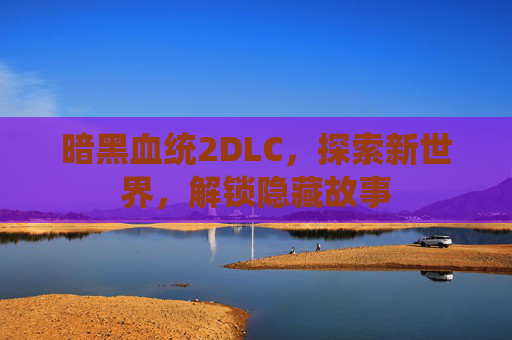 暗黑血统2DLC，探索新世界，解锁隐藏故事