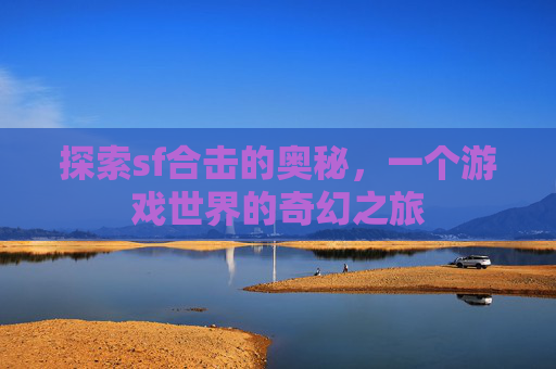 探索sf合击的奥秘,一个游戏世界的奇幻之旅 探索sf合击的奥秘,一个游戏世界的奇幻之旅