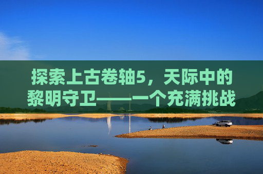 探索上古卷轴5,天际中的黎明守卫——一个充满挑战与机遇的世界 探索上古卷轴5,天际中的黎明守卫——一个充满挑战与机遇的世界