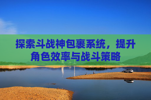 探索斗战神包裹系统,提升角色效率与战斗策略 探索斗战神包裹系统,提升角色效率与战斗策略