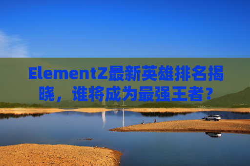ElementZ最新英雄排名揭晓,谁将成为最强王者? ElementZ最新英雄排名揭晓,谁将成为最强王者?