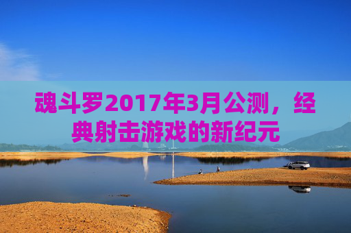 魂斗罗2017年3月公测,经典射击游戏的新纪元 魂斗罗2017年3月公测,经典射击游戏的新纪元
