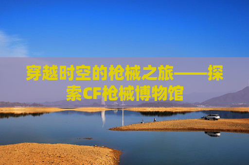 穿越时空的枪械之旅——探索CF枪械博物馆 穿越时空的枪械之旅——探索CF枪械博物馆