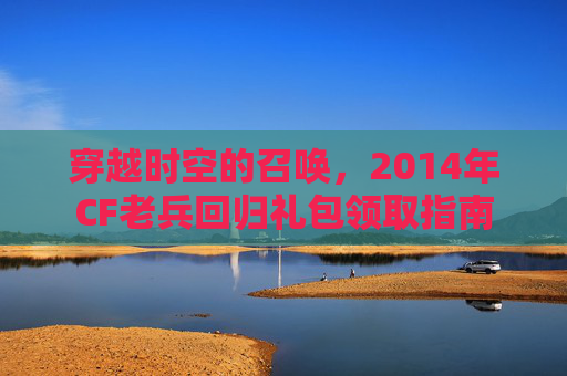 穿越时空的召唤,2014年CF老兵回归礼包领取指南 穿越时空的召唤,2014年CF老兵回归礼包领取指南