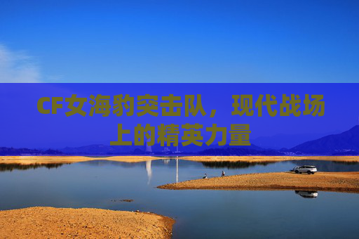 CF女海豹突击队,现代战场上的精英力量 CF女海豹突击队,现代战场上的精英力量