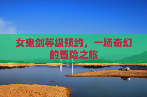 女鬼剑等级预约,一场奇幻的冒险之旅 女鬼剑等级预约,一场奇幻的冒险之旅