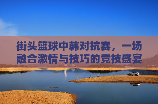 街头篮球中韩对抗赛,一场融合激情与技巧的竞技盛宴 街头篮球中韩对抗赛,一场融合激情与技巧的竞技盛宴