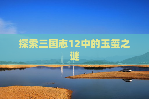 探索三国志12中的玉玺之谜 探索三国志12中的玉玺之谜