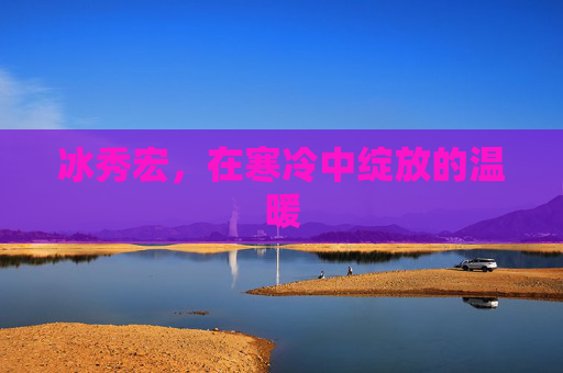 冰秀宏,在寒冷中绽放的温暖 冰秀宏,在寒冷中绽放的温暖
