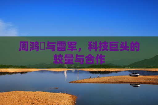 周鸿祎与雷军,科技巨头的较量与合作 周鸿祎与雷军,科技巨头的较量与合作