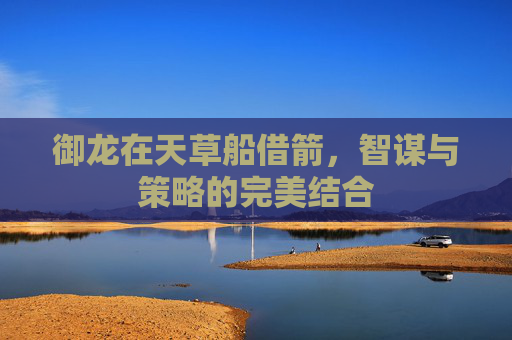 御龙在天草船借箭,智谋与策略的完美结合 御龙在天草船借箭,智谋与策略的完美结合
