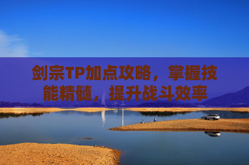 剑宗TP加点攻略,掌握技能精髓,提升战斗效率 剑宗TP加点攻略,掌握技能精髓,提升战斗效率