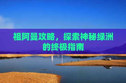 祖阿曼攻略,探索神秘绿洲的终极指南 祖阿曼攻略,探索神秘绿洲的终极指南