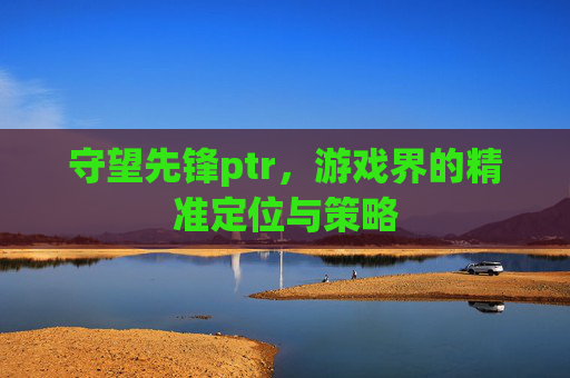 守望先锋ptr,游戏界的精准定位与策略 守望先锋ptr,游戏界的精准定位与策略