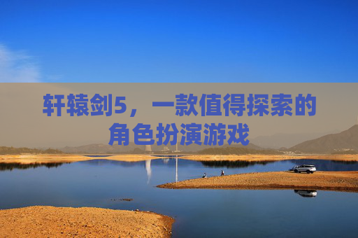 轩辕剑5,一款值得探索的角色扮演游戏 轩辕剑5,一款值得探索的角色扮演游戏